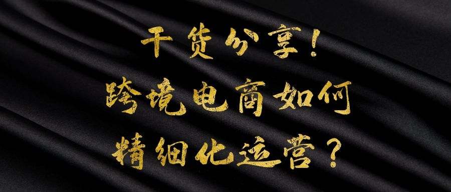 跨境电商实战操作：  干货分享！跨境电商如何精细化运营？